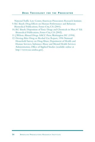 National Traffic Law Center,American Prosecutors Research Institute.
9. RC Baselt. Drug Effects on Human Performance and Behavior.
Biomedical Publications, Foster City, CA (2001).
10, RC Baselt. Disposition of Toxic Drugs and Chemicals in Man, 6th
Ed.
Biomedical Publications, Foster City, CA (2002).
11. J Wilson.Abused Drugs.AACC Press,Washington DC (1994).
12. Driving After Drug or Alcohol Use Report, 1996 National
Household Survey on Drug Abuse, Department of Health and
Human Services, Substance Abuse and Mental Health Services
Administration, Office of Applied Studies (available online at
http://www.oas.samhsa.gov).
D R U G T O X I C O L O G Y F O R T H E P R O S E C U T O R
54 AM E R I C A N PRO S E C U TO R S RE S E A R C H IN S T I T U T E
 