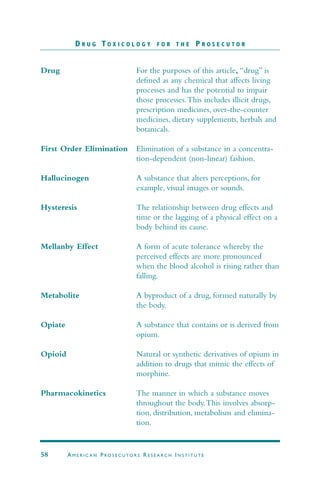 Drug For the purposes of this article, “drug” is
defined as any chemical that affects living
processes and has the potential to impair
those processes.This includes illicit drugs,
prescription medicines, over-the-counter
medicines, dietary supplements, herbals and
botanicals.
First Order Elimination Elimination of a substance in a concentra-
tion-dependent (non-linear) fashion.
Hallucinogen A substance that alters perceptions, for
example, visual images or sounds.
Hysteresis The relationship between drug effects and
time or the lagging of a physical effect on a
body behind its cause.
Mellanby Effect A form of acute tolerance whereby the
perceived effects are more pronounced
when the blood alcohol is rising rather than
falling.
Metabolite A byproduct of a drug, formed naturally by
the body.
Opiate A substance that contains or is derived from
opium.
Opioid Natural or synthetic derivatives of opium in
addition to drugs that mimic the effects of
morphine.
Pharmacokinetics The manner in which a substance moves
throughout the body.This involves absorp-
tion, distribution, metabolism and elimina-
tion.
D R U G T O X I C O L O G Y F O R T H E P R O S E C U T O R
58 AM E R I C A N PRO S E C U TO R S RE S E A R C H IN S T I T U T E
 