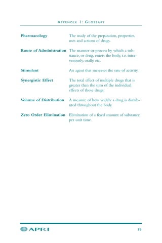 Pharmacology The study of the preparation, properties,
uses and actions of drugs.
Route of Administration The manner or process by which a sub-
stance, or drug, enters the body, i.e. intra-
venously, orally, etc.
Stimulant An agent that increases the rate of activity.
Synergistic Effect The total effect of multiple drugs that is
greater than the sum of the individual
effects of those drugs.
Volume of Distribution A measure of how widely a drug is distrib-
uted throughout the body.
Zero Order Elimination Elimination of a fixed amount of substance
per unit time.
A P P E N D I X 1 : G L O S S A R Y
59
 
