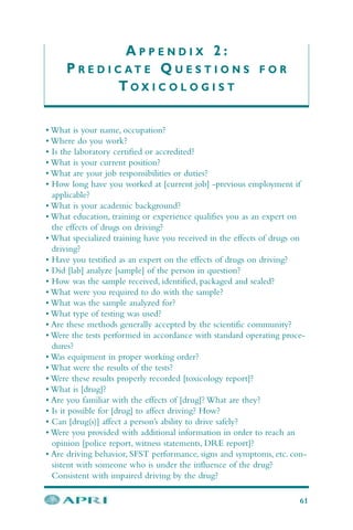A P P E N D I X 2 :
P R E D I C A T E Q U E S T I O N S F O R
T O X I C O L O G I S T
61
• What is your name, occupation?
• Where do you work?
• Is the laboratory certified or accredited?
• What is your current position?
• What are your job responsibilities or duties?
• How long have you worked at [current job] -previous employment if
applicable?
• What is your academic background?
• What education, training or experience qualifies you as an expert on
the effects of drugs on driving?
• What specialized training have you received in the effects of drugs on
driving?
• Have you testified as an expert on the effects of drugs on driving?
• Did [lab] analyze [sample] of the person in question?
• How was the sample received, identified, packaged and sealed?
• What were you required to do with the sample?
• What was the sample analyzed for?
• What type of testing was used?
• Are these methods generally accepted by the scientific community?
• Were the tests performed in accordance with standard operating proce-
dures?
• Was equipment in proper working order?
• What were the results of the tests?
• Were these results properly recorded [toxicology report]?
• What is [drug]?
• Are you familiar with the effects of [drug]? What are they?
• Is it possible for [drug] to affect driving? How?
• Can [drug(s)] affect a person’s ability to drive safely?
• Were you provided with additional information in order to reach an
opinion [police report, witness statements, DRE report]?
• Are driving behavior, SFST performance, signs and symptoms, etc. con-
sistent with someone who is under the influence of the drug?
Consistent with impaired driving by the drug?
 
