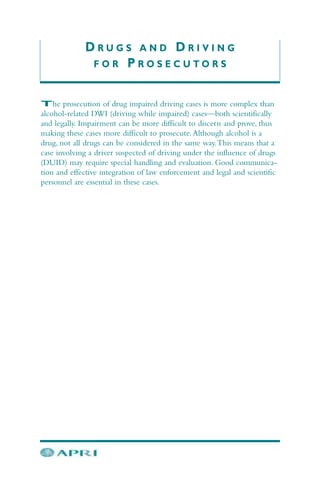 D R U G S A N D D R I V I N G
F O R P R O S E C U T O R S
The prosecution of drug impaired driving cases is more complex than
alcohol-related DWI (driving while impaired) cases—both scientifically
and legally. Impairment can be more difficult to discern and prove, thus
making these cases more difficult to prosecute.Although alcohol is a
drug, not all drugs can be considered in the same way.This means that a
case involving a driver suspected of driving under the influence of drugs
(DUID) may require special handling and evaluation. Good communica-
tion and effective integration of law enforcement and legal and scientific
personnel are essential in these cases.
 