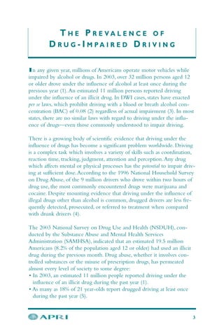 T H E P R E V A L E N C E O F
D R U G - I M P A I R E D D R I V I N G
In any given year, millions of Americans operate motor vehicles while
impaired by alcohol or drugs. In 2003, over 32 million persons aged 12
or older drove under the influence of alcohol at least once during the
previous year (1).An estimated 11 million persons reported driving
under the influence of an illicit drug. In DWI cases, states have enacted
per se laws, which prohibit driving with a blood or breath alcohol con-
centration (BAC) of 0.08 (2) regardless of actual impairment (3). In most
states, there are no similar laws with regard to driving under the influ-
ence of drugs—even those commonly understood to impair driving.
There is a growing body of scientific evidence that driving under the
influence of drugs has become a significant problem worldwide. Driving
is a complex task which involves a variety of skills such as coordination,
reaction time, tracking, judgment, attention and perception.Any drug
which affects mental or physical processes has the potential to impair driv-
ing at sufficient dose.According to the 1996 National Household Survey
on Drug Abuse, of the 9 million drivers who drove within two hours of
drug use, the most commonly encountered drugs were marijuana and
cocaine. Despite mounting evidence that driving under the influence of
illegal drugs other than alcohol is common, drugged drivers are less fre-
quently detected, prosecuted, or referred to treatment when compared
with drunk drivers (4).
The 2003 National Survey on Drug Use and Health (NSDUH), con-
ducted by the Substance Abuse and Mental Health Services
Administration (SAMHSA), indicated that an estimated 19.5 million
Americans (8.2% of the population aged 12 or older) had used an illicit
drug during the previous month. Drug abuse, whether it involves con-
trolled substances or the misuse of prescription drugs, has permeated
almost every level of society to some degree:
• In 2003, an estimated 11 million people reported driving under the
influence of an illicit drug during the past year (1).
• As many as 18% of 21 year-olds report drugged driving at least once
during the past year (5).
3
 