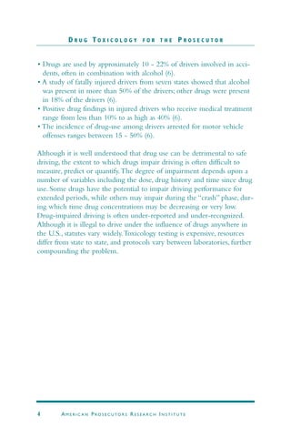 • Drugs are used by approximately 10 - 22% of drivers involved in acci-
dents, often in combination with alcohol (6).
• A study of fatally injured drivers from seven states showed that alcohol
was present in more than 50% of the drivers; other drugs were present
in 18% of the drivers (6).
• Positive drug findings in injured drivers who receive medical treatment
range from less than 10% to as high as 40% (6).
• The incidence of drug-use among drivers arrested for motor vehicle
offenses ranges between 15 - 50% (6).
Although it is well understood that drug use can be detrimental to safe
driving, the extent to which drugs impair driving is often difficult to
measure, predict or quantify.The degree of impairment depends upon a
number of variables including the dose, drug history and time since drug
use. Some drugs have the potential to impair driving performance for
extended periods, while others may impair during the “crash” phase, dur-
ing which time drug concentrations may be decreasing or very low.
Drug-impaired driving is often under-reported and under-recognized.
Although it is illegal to drive under the influence of drugs anywhere in
the U.S., statutes vary widely.Toxicology testing is expensive, resources
differ from state to state, and protocols vary between laboratories, further
compounding the problem.
D R U G T O X I C O L O G Y F O R T H E P R O S E C U T O R
4 AM E R I C A N PRO S E C U TO R S RE S E A R C H IN S T I T U T E
 