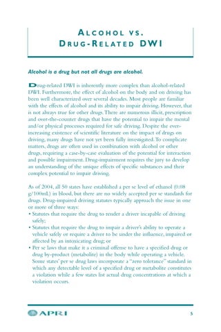 A L C O H O L V S .
D R U G - R E L A T E D DW I
5
Alcohol is a drug but not all drugs are alcohol.
Drug-related DWI is inherently more complex than alcohol-related
DWI. Furthermore, the effect of alcohol on the body and on driving has
been well characterized over several decades. Most people are familiar
with the effects of alcohol and its ability to impair driving. However, that
is not always true for other drugs.There are numerous illicit, prescription
and over-the-counter drugs that have the potential to impair the mental
and/or physical processes required for safe driving. Despite the ever-
increasing existence of scientific literature on the impact of drugs on
driving, many drugs have not yet been fully investigated.To complicate
matters, drugs are often used in combination with alcohol or other
drugs, requiring a case-by-case evaluation of the potential for interaction
and possible impairment. Drug-impairment requires the jury to develop
an understanding of the unique effects of specific substances and their
complex potential to impair driving.
As of 2004, all 50 states have established a per se level of ethanol (0.08
g/100mL) in blood, but there are no widely accepted per se standards for
drugs. Drug-impaired driving statutes typically approach the issue in one
or more of three ways:
• Statutes that require the drug to render a driver incapable of driving
safely;
• Statutes that require the drug to impair a driver’s ability to operate a
vehicle safely or require a driver to be under the influence, impaired or
affected by an intoxicating drug; or
• Per se laws that make it a criminal offense to have a specified drug or
drug by-product (metabolite) in the body while operating a vehicle.
Some states’ per se drug laws incorporate a “zero tolerance” standard in
which any detectable level of a specified drug or metabolite constitutes
a violation while a few states list actual drug concentrations at which a
violation occurs.
 