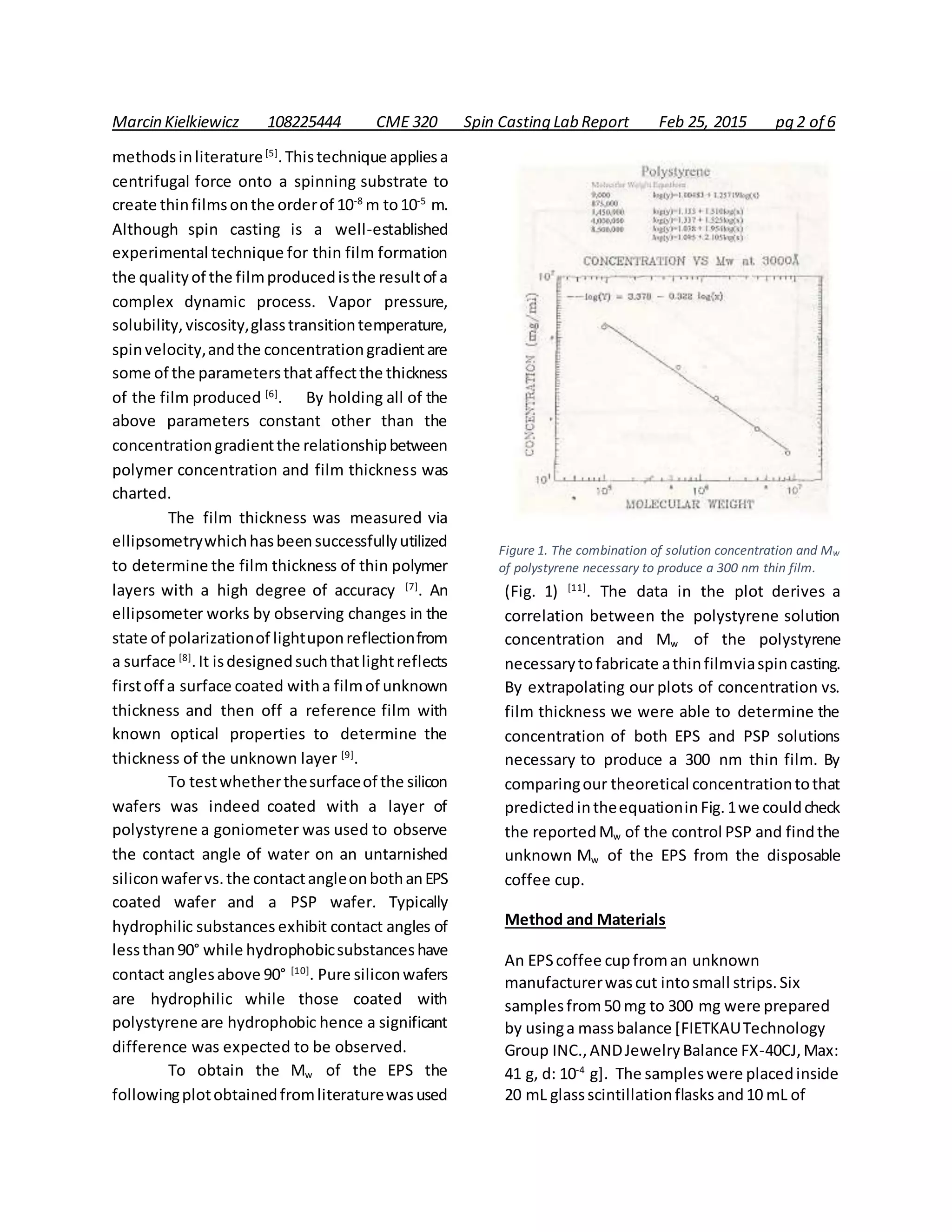 Marcin Kielkiewicz 108225444 CME 320 Spin Casting Lab Report Feb 25, 2015 pg 2 of 6
methodsinliterature[5]
.Thistechnique appliesa
centrifugal force onto a spinning substrate to
create thinfilmsonthe orderof 10-8
m to10-5
m.
Although spin casting is a well-established
experimental technique for thin film formation
the qualityof the filmproducedisthe resultof a
complex dynamic process. Vapor pressure,
solubility,viscosity,glasstransitiontemperature,
spinvelocity,andthe concentrationgradientare
some of the parametersthataffectthe thickness
of the film produced [6]
. By holding all of the
above parameters constant other than the
concentrationgradientthe relationshipbetween
polymer concentration and film thickness was
charted.
The film thickness was measured via
ellipsometrywhichhasbeensuccessfullyutilized
to determine the film thickness of thin polymer
layers with a high degree of accuracy [7]
. An
ellipsometer works by observing changes in the
state of polarizationof lightuponreflectionfrom
a surface [8]
.It isdesignedsuchthatlightreflects
firstoff a surface coated witha filmof unknown
thickness and then off a reference film with
known optical properties to determine the
thickness of the unknown layer [9]
.
To testwhetherthesurfaceof the silicon
wafers was indeed coated with a layer of
polystyrene a goniometer was used to observe
the contact angle of water on an untarnished
siliconwafervs.the contactangleonbothanEPS
coated wafer and a PSP wafer. Typically
hydrophilic substances exhibit contact angles of
lessthan90° while hydrophobicsubstanceshave
contact anglesabove 90° [10]
. Pure siliconwafers
are hydrophilic while those coated with
polystyrene are hydrophobic hence a significant
difference was expected to be observed.
To obtain the Mw of the EPS the
followingplotobtainedfromliteraturewasused
(Fig. 1) [11]
. The data in the plot derives a
correlation between the polystyrene solution
concentration and Mw of the polystyrene
necessarytofabricate athinfilmviaspincasting.
By extrapolating our plots of concentration vs.
film thickness we were able to determine the
concentration of both EPS and PSP solutions
necessary to produce a 300 nm thin film. By
comparingour theoretical concentrationtothat
predictedintheequationinFig.1we couldcheck
the reportedMw of the control PSP and findthe
unknown Mw of the EPS from the disposable
coffee cup.
Method and Materials
An EPScoffee cupfroman unknown
manufacturerwascut intosmall strips.Six
samplesfrom50 mg to 300 mg were prepared
by usinga massbalance [FIETKAUTechnology
Group INC.,ANDJewelryBalance FX-40CJ,Max:
41 g, d: 10-4
g]. The sampleswere placedinside
20 mL glassscintillationflasks and10 mL of
Figure 1. The combination of solution concentration and Mw
of polystyrene necessary to produce a 300 nm thin film.
 