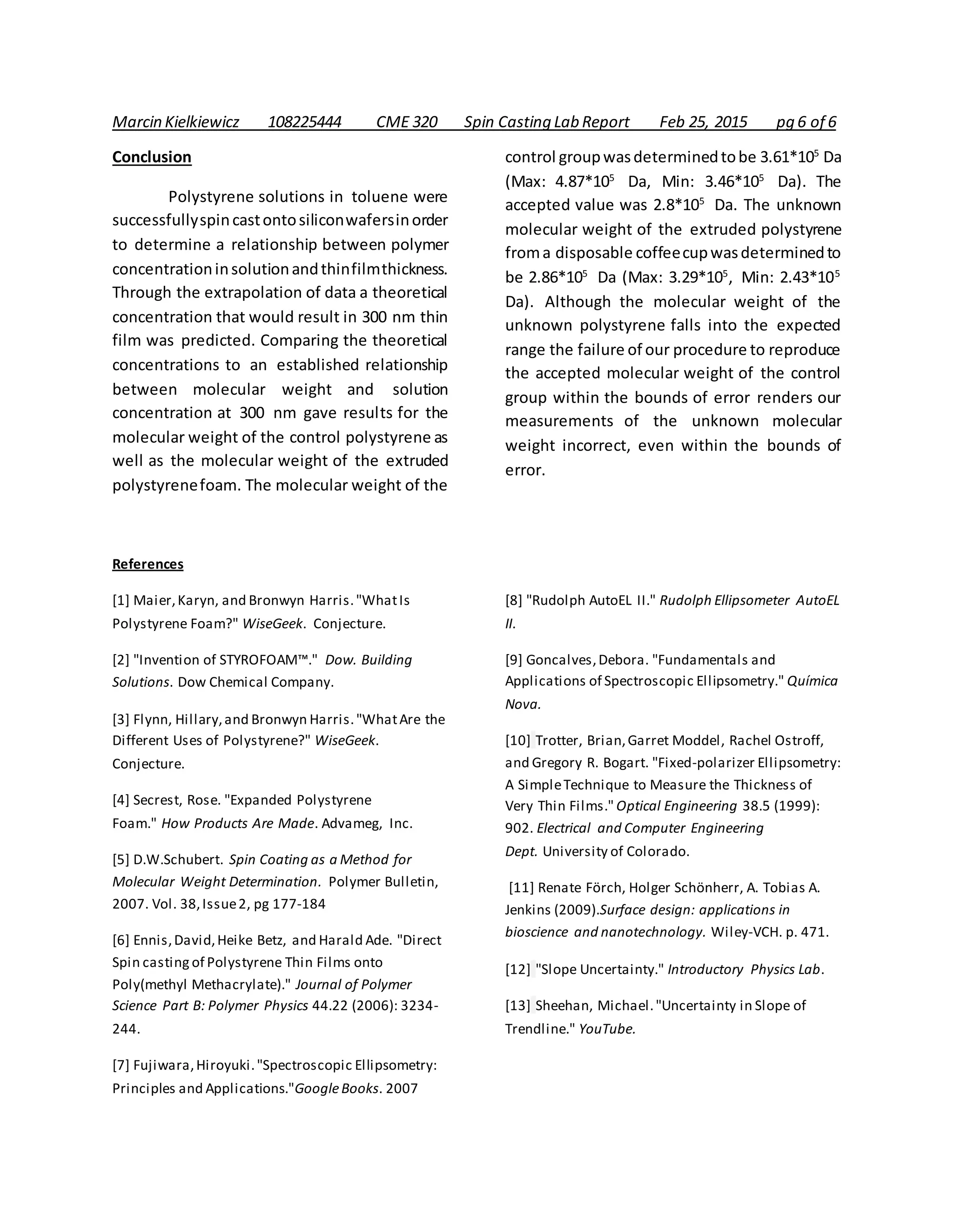 Marcin Kielkiewicz 108225444 CME 320 Spin Casting Lab Report Feb 25, 2015 pg 6 of 6
Conclusion
Polystyrene solutions in toluene were
successfullyspincastontosiliconwafersinorder
to determine a relationship between polymer
concentrationinsolutionandthinfilmthickness.
Through the extrapolation of data a theoretical
concentration that would result in 300 nm thin
film was predicted. Comparing the theoretical
concentrations to an established relationship
between molecular weight and solution
concentration at 300 nm gave results for the
molecular weight of the control polystyrene as
well as the molecular weight of the extruded
polystyrenefoam. The molecular weight of the
control groupwasdeterminedtobe 3.61*105
Da
(Max: 4.87*105
Da, Min: 3.46*105
Da). The
accepted value was 2.8*105
Da. The unknown
molecular weight of the extruded polystyrene
froma disposable coffeecupwasdeterminedto
be 2.86*105
Da (Max: 3.29*105
, Min: 2.43*105
Da). Although the molecular weight of the
unknown polystyrene falls into the expected
range the failure of our procedure to reproduce
the accepted molecular weight of the control
group within the bounds of error renders our
measurements of the unknown molecular
weight incorrect, even within the bounds of
error.
References
[1] Maier,Karyn, and Bronwyn Harris."WhatIs
Polystyrene Foam?" WiseGeek. Conjecture.
[2] "Invention of STYROFOAM™." Dow. Building
Solutions. Dow Chemical Company.
[3] Flynn, Hillary,and Bronwyn Harris."WhatAre the
Different Uses of Polystyrene?" WiseGeek.
Conjecture.
[4] Secrest, Rose. "Expanded Polystyrene
Foam." How Products Are Made. Advameg, Inc.
[5] D.W.Schubert. Spin Coating as a Method for
Molecular Weight Determination. Polymer Bulletin,
2007. Vol. 38,Issue2, pg 177-184
[6] Ennis,David,Heike Betz, and Harald Ade. "Direct
Spin casting of Polystyrene Thin Films onto
Poly(methyl Methacrylate)." Journal of Polymer
Science Part B: Polymer Physics 44.22 (2006): 3234-
244.
[7] Fujiwara,Hiroyuki."Spectroscopic Ellipsometry:
Principles and Applications."GoogleBooks. 2007
[8] "Rudolph AutoEL II." Rudolph Ellipsometer AutoEL
II.
[9] Goncalves,Debora. "Fundamentals and
Applications of Spectroscopic Ellipsometry." Química
Nova.
[10] Trotter, Brian,Garret Moddel, Rachel Ostroff,
and Gregory R. Bogart. "Fixed-polarizer Ellipsometry:
A SimpleTechnique to Measure the Thickness of
Very Thin Films." Optical Engineering 38.5 (1999):
902. Electrical and Computer Engineering
Dept. University of Colorado.
[11] Renate Förch, Holger Schönherr, A. Tobias A.
Jenkins (2009).Surface design: applications in
bioscience and nanotechnology. Wiley-VCH. p. 471.
[12] "Slope Uncertainty." Introductory Physics Lab.
[13] Sheehan, Michael."Uncertainty in Slope of
Trendline." YouTube.
 