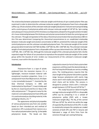 Marcin Kielkiewicz 108225444 CME 320 Spin Casting Lab Report Feb 25, 2015 pg 1 of 6
Abstract
The relationship between polystyrene molecular weight and thicknessof spin-coated polymer films was
examined in order to determine the unknown molecular weight of polystyrene foam from a disposable
coffee cup. Dilutesolutions of theunknownmolecularweightpolystyrene intoluenewerepreparedalong
with a control group of polystyrene pellets with a known molecular weight of 2.8*105
Da. Spin coating
andsubsequentmeasurementsof filmthicknessviaellipsometry allowedforthe graphicaldetermination
of a linearrelationshipbetweenfilmthicknessandsolutionconcentrationforboththe control groupand
the unknown. Throughextrapolationof the dataa theoretical concentrationthatwouldproduce 300 nm
thin film was determined. Comparing the theoretical concentrations to an established relationship
between molecular weight and solution concentration at 300 nm predicted the molecular weight of the
control polystyrene and the unknown extruded polystyrene foam. The molecular weight of the control
groupwasdetermined tobe 3.61*105 Da(Max: 4.87*105 Da, Min:3.46*105 Da).The unknownmolecular
weight of extrudedpolystyrene from a disposable coffee cup was determined to be 2.86*105 Da (Max:
3.29*105, Min: 2.43*105 Da). Although the molecular weight of the unknown polystyrene falls intothe
expected range the failure of our procedure to reproduce the accepted molecular weight of the control
group within the bounds of error renders our measurements of the unknown’s molecular weight
incorrect, even within the bounds of error.
Introduction
Polystyrene foam is a type of plastic
produced from the monomer styrene. It’s a
lightweight, moisture-resistant material with
exceptional insulation properties. Since it is
composedof more than90percentair,thisfoam
is also remarkably buoyant [1]
. Invented by the
Dow Chemical Company in 1941 and
trademarkedas Styrofoam™, itwasinitiallyused
by the U.S. Coast Guard and the U.S. Navy in life
rafts and preserver[2]
.The genericname for the
material isextrudedpolystyrenefoam(EPS),and
itisusedextensivelyasabuildingmaterial,inthe
packaging industry, etc. [3]
The appearance and physical properties
of various polystyrenes vary from one another
based on their intended use and method of
production. EPS is produced from styrene via a
free radical polymerization (seeFig.1) thatyields
polystyrene beads. The beads are then
subjectedto steam(orhotair) thatsustainstheir
expansionuntiltheyreachthe desireddensity.In
the final steptheEPSbeadsare senttoamolding
press. The molding process requires that the
chainlength of the polymerfallswithinaspecific
range because polystyrene with overly long
chains won't melt readily and polystyrene with
short chains will be brittle. The process is
designed to produce chains with a molecular
weight between 2.0*105
Da and 3.0*105
Da [4]
.
This study focused on determining the
average molecularweightof EPSin a disposable
coffee cup by comparing it to a sample of
polystyrene pellets (PSP) with a known
molecular weight (Mw). The Mw of the control
PSP was 2.8*105
Da, which lies withinthe range
of expected Mw distributionof the EPS. In order
to analyticallycompare the samples we created
solutions of both EPS and PSP in toluene and
fabricated a range of thins films from the
solutions through spin casting following
 