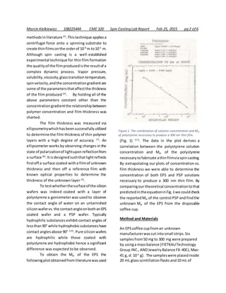 Marcin Kielkiewicz 108225444 CME 320 Spin Casting Lab Report Feb 25, 2015 pg 2 of 6
methodsinliterature[5]
.Thistechnique appliesa
centrifugal force onto a spinning substrate to
create thinfilmsonthe orderof 10-8
m to10-5
m.
Although spin casting is a well-established
experimental technique for thin film formation
the qualityof the filmproducedisthe resultof a
complex dynamic process. Vapor pressure,
solubility,viscosity,glasstransitiontemperature,
spinvelocity,andthe concentrationgradientare
some of the parametersthataffectthe thickness
of the film produced [6]
. By holding all of the
above parameters constant other than the
concentrationgradientthe relationshipbetween
polymer concentration and film thickness was
charted.
The film thickness was measured via
ellipsometrywhichhasbeensuccessfullyutilized
to determine the film thickness of thin polymer
layers with a high degree of accuracy [7]
. An
ellipsometer works by observing changes in the
state of polarizationof lightuponreflectionfrom
a surface [8]
.It isdesignedsuchthatlightreflects
firstoff a surface coated witha filmof unknown
thickness and then off a reference film with
known optical properties to determine the
thickness of the unknown layer [9]
.
To testwhetherthesurfaceof the silicon
wafers was indeed coated with a layer of
polystyrene a goniometer was used to observe
the contact angle of water on an untarnished
siliconwafervs.the contactangleonbothanEPS
coated wafer and a PSP wafer. Typically
hydrophilic substances exhibit contact angles of
lessthan90° while hydrophobicsubstanceshave
contact anglesabove 90° [10]
. Pure siliconwafers
are hydrophilic while those coated with
polystyrene are hydrophobic hence a significant
difference was expected to be observed.
To obtain the Mw of the EPS the
followingplotobtainedfromliteraturewasused
(Fig. 1) [11]
. The data in the plot derives a
correlation between the polystyrene solution
concentration and Mw of the polystyrene
necessarytofabricate athinfilmviaspincasting.
By extrapolating our plots of concentration vs.
film thickness we were able to determine the
concentration of both EPS and PSP solutions
necessary to produce a 300 nm thin film. By
comparingour theoretical concentrationtothat
predictedintheequationinFig.1we couldcheck
the reportedMw of the control PSP and findthe
unknown Mw of the EPS from the disposable
coffee cup.
Method and Materials
An EPScoffee cupfroman unknown
manufacturerwascut intosmall strips.Six
samplesfrom50 mg to 300 mg were prepared
by usinga massbalance [FIETKAUTechnology
Group INC.,ANDJewelryBalance FX-40CJ,Max:
41 g, d: 10-4
g]. The sampleswere placedinside
20 mL glassscintillationflasks and10 mL of
Figure 1. The combination of solution concentration and Mw
of polystyrene necessary to produce a 300 nm thin film.
 