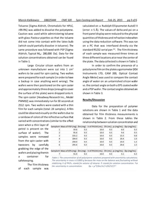 Marcin Kielkiewicz 108225444 CME 320 Spin Casting Lab Report Feb 25, 2015 pg 3 of 6
Toluene [Sigma Aldrich, ChromaSolv for HPLC,
>99.9%] was added to dissolve the polystyrene.
Caution was used while administering toluene
with glass Pasteur pipettes so that the toluene
did not come into contact with the latex bulb
(which could partially dissolve in toluene). The
same procedure was followed with PSP [Sigma-
Aldrich, Typical MW: 280,000 Da]. Data for the
solution concentrations obtained can be found
in Table 1.
Large Circular silicon wafers from an
unknown manufacturer were cut into 1 cm2
wafers to be used for spin casting. Two wafers
were preparedforeach sample (inordertohave
a backup in case anything went wrong). The
wafers were then positioned on the spin caster
andapproximatelythreedrops(enoughtocover
the surface of the plate) were dropped onto it.
The spin caster [Headway Research Inc., Model
PWM32] was immediatelyrunfor30 secondsat
2512 rpm. Two wafers were coated with a thin
film for each sample (total: 24 samples). A film
could be observedvisuallyonthe wafersdue to
a rainbowof colorsof the reflective surface that
varied with concentrations (similar to the effect
seen when a thin layer of
petrol is present on the
surface of water). The
samples were removed
from the spin caster with
tweezers by carefully
grabbing the edge of the
wafersandplacingthemin
a container for
safekeeping.
The film thickness
of each sample was
calculated on a Rudolph Ellipsometer AutoEl II
(error: ± 5 Å). The values of delta and psi on a
frontpanel display were reducedtothe physical
quantitiesof thicknessandrefractiveindexwhen
using the data reduction software.This was run
on a PC that was interfaced directly via the
standard RS232 serial pan [6]
. The filmthickness
of each sample was measured three times at
three differentlocationsatornear the centerof
the plate.The datacollectedisshowninTable 2.
In order to confirm the presence of a
polystyrenefilmonthe platesagoniometer[KSV
Instruments LTD, CAM 200, Optical Contact
Angle Meter] was used to compare the contact
angle of water on an untarnished silicon wafer
vs.the contact angle onbotha EPS coatedwafer
anda PSPwafer. The contactanglesobtainedare
shown in Table 3.
Results/Discussion
Data for the preparation of polymer
solutions are shown in Table 1 and the data
obtained for film thickness measurements is
shown in Table 2. From these tables the
relationshipbetweensolutionconcentrationand
Table 1. The concentration of all polystyrene solutions prepared with uncertainty calculations.
The uncertainty in mass is 0.0005 g because the mass on the balance was fluctuating without
stabilizing. V of PhCh3 stands for volume of toluene. Pi stands for solution concentration. For
the uncertainty in concentration: δpi = pi*((δm/m)2+(δV/V)2)0.5
 