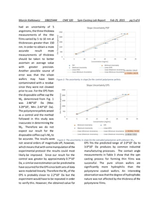 Marcin Kielkiewicz 108225444 CME 320 Spin Casting Lab Report Feb 25, 2015 pg 5 of 6
had an uncertainty of 5
angstroms,the three thickness
measurements of the thin
films varied by 5 to 10 nm at
thicknesses greater than 150
nm. In order to obtain a more
accurate result more
measurements of thickness
should be taken to better
ascertain an average value
with greater precision.
Another possible source of
error was that the silicon
wafers may have been
contaminated with a residue
since they were not cleaned
prior to use. For the EPS from
the disposable coffee cup the
Mw determined from Fig. 1
was 2.86*105
Da (Max:
3.29*105
, Min: 2.43*105
Da).
The polystyrenepelletsserved
as a control and the method
followed in this study was
inaccurate in determining the
Mw. Therefore we do not
expect our result for the
disposable coffee cup’s Mw to
be accurate. The results were
not several orders of magnitude off, however,
whichmeansthatwithsomemanipulationof the
experimental protocol the results could most
likely be improved. Since our result for the
control was greater by approximately 0.7*105
Da, a similaroverestimationcanbe predictedto
have occurredforthe EPSsince bothsetsof data
were modeled linearly.Therefore the Mw of the
EPS is probably closer to 2.2*105
Da but the
experiment would have to be repeated in order
to verify this. However, the obtained value for
EPS fits the predicted range of 2.0*105
Da to
3.0*105
Da produces by common industrial
manufacturing processes. The contact angle
measurements in Table 3 show that the spin
casting process for forming thin films was
successful. The pure silicon wafers are
significantly more hydrophilic than the
polystyrene coated wafers. An interesting
observationwasthatthe degree of hydrophobic
nature was not affected by the thickness of the
polystyrene films.
Figure 3. The uncertainty in slope for the control polystyrene pellets.
Figure 2. The uncertainty in slope for the extruded polystyrene with unknown Mw.
 