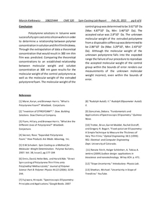 Marcin Kielkiewicz 108225444 CME 320 Spin Casting Lab Report Feb 25, 2015 pg 6 of 6
Conclusion
Polystyrene solutions in toluene were
successfullyspincastontosiliconwafersinorder
to determine a relationship between polymer
concentrationinsolutionandthinfilmthickness.
Through the extrapolation of data a theoretical
concentration that would result in 300 nm thin
film was predicted. Comparing the theoretical
concentrations to an established relationship
between molecular weight and solution
concentration at 300 nm gave results for the
molecular weight of the control polystyrene as
well as the molecular weight of the extruded
polystyrenefoam. The molecular weight of the
control groupwasdeterminedtobe 3.61*105
Da
(Max: 4.87*105
Da, Min: 3.46*105
Da). The
accepted value was 2.8*105
Da. The unknown
molecular weight of the extruded polystyrene
froma disposable coffeecupwasdeterminedto
be 2.86*105
Da (Max: 3.29*105
, Min: 2.43*105
Da). Although the molecular weight of the
unknown polystyrene falls into the expected
range the failure of our procedure to reproduce
the accepted molecular weight of the control
group within the bounds of error renders our
measurements of the unknown molecular
weight incorrect, even within the bounds of
error.
References
[1] Maier,Karyn, and Bronwyn Harris."WhatIs
Polystyrene Foam?" WiseGeek. Conjecture.
[2] "Invention of STYROFOAM™." Dow. Building
Solutions. Dow Chemical Company.
[3] Flynn, Hillary,and Bronwyn Harris."WhatAre the
Different Uses of Polystyrene?" WiseGeek.
Conjecture.
[4] Secrest, Rose. "Expanded Polystyrene
Foam." How Products Are Made. Advameg, Inc.
[5] D.W.Schubert. Spin Coating as a Method for
Molecular Weight Determination. Polymer Bulletin,
2007. Vol. 38,Issue2, pg 177-184
[6] Ennis,David,Heike Betz, and Harald Ade. "Direct
Spin casting of Polystyrene Thin Films onto
Poly(methyl Methacrylate)." Journal of Polymer
Science Part B: Polymer Physics 44.22 (2006): 3234-
244.
[7] Fujiwara,Hiroyuki."Spectroscopic Ellipsometry:
Principles and Applications."GoogleBooks. 2007
[8] "Rudolph AutoEL II." Rudolph Ellipsometer AutoEL
II.
[9] Goncalves,Debora. "Fundamentals and
Applications of Spectroscopic Ellipsometry." Química
Nova.
[10] Trotter, Brian,Garret Moddel, Rachel Ostroff,
and Gregory R. Bogart. "Fixed-polarizer Ellipsometry:
A SimpleTechnique to Measure the Thickness of
Very Thin Films." Optical Engineering 38.5 (1999):
902. Electrical and Computer Engineering
Dept. University of Colorado.
[11] Renate Förch, Holger Schönherr, A. Tobias A.
Jenkins (2009).Surface design: applications in
bioscience and nanotechnology. Wiley-VCH. p. 471.
[12] "Slope Uncertainty." Introductory Physics Lab.
[13] Sheehan, Michael."Uncertainty in Slope of
Trendline." YouTube.
 