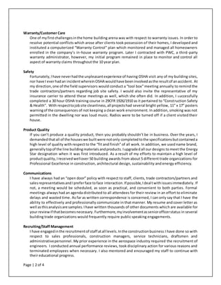 Page | 2 of 4
Warranty/Customer Care
One of myfirstchallengesinthe home building arena was with respect to warranty issues. In order to
resolve potential conflicts which arose after clients took possession of their homes, I developed and
instituted a computerized “Warranty Control” plan which monitored and managed all homeowners
enrolled in the company’s in-house warranty program. Later I contracted with PWC, a third-party
warranty administrator, however, my initial program remained in place to monitor and control all
aspect of warranty claims throughout the 10 year plan.
Safety
Fortunately,Ihave neverhadthe unpleasantexperience of having OSHA visit any of my building sites,
nor have I everhadan incidentwhereinOSHA wouldhave beeninvolvedasthe resultof anaccident. At
my direction, one of the field supervisors would conduct a “tool box” meeting annually to remind the
trade contractors/partners regarding job site safety. I would also invite the representative of my
insurance carrier to attend these meetings as well, which she often did. In addition, I successfully
completed a 30 hour OSHA training course in 29CFR 1926/1910 as it pertained to “Construction Safety
& Health”. With respecttojobsite cleanliness,all projectshad several bright yellow, 11” x 17” posters
warningof the consequences of not keeping a clean work environment. In addition, smoking was not
permitted in the dwelling nor was loud music. Radios were to be turned off if a client visited their
house.
Product Quality
If you can’t produce a quality product, then you probably shouldn’t be in business. Over the years, I
demandedthatall of the houseswe builtwere notonly completedtothe specificationsbutcontaineda
high level of quality with respect to the “fit and finish” of all work. In addition, we used name brand,
generallytopof the line buildingmaterialsandproducts.Iupgradedall our designs to meet the Energy
Star designation when it was first introduced. As a result of my efforts to maintain a high level of
productquality, Ireceivedwellover 50 building awards from about 5 different trade organizations for
Professional Excellence in construction, architectural design, sustainability and energy efficiency.
Communications
I have always had an “open door” policy with respect to staff, clients, trade contractors/partners and
salesrepresentativesandIpreferface toface interaction.If possible,Idealtwithissuesimmediately. If
not, a meeting would be scheduled, as soon as practical, and convenient to both parties. Formal
meetings always had an agenda distributed to all attendees for their review in an effort to eliminate
delays and wasted time. As far as written correspondence is concerned, I can only say that I have the
ability to effectively and professionally communicate in that manner. My resume and cover letter as
well asthisanalysisare samples.Ihave written thousands of other documents which are available for
your reviewif thatbecomesnecessary. Furthermore,myinvolvementasseniorofficerstatus in several
building trade organizations would frequently require public speaking engagements.
Recruiting/Staff Management
I have engagedinthe recruitmentof staff atall levels.Inthe constructionbusiness I have done so with
respect to sales professionals, construction managers, service technicians, draftsmen and
administrativepersonnel. My prior experience in the aerospace industry required the recruitment of
engineers. I conducted annual performance reviews, took disciplinary action for various reasons and
terminated employees when necessary. I also mentored and encouraged my staff to continue with
their educational progress.
 