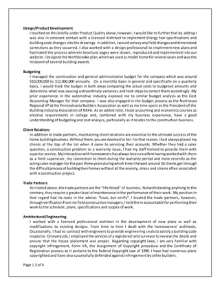 Page | 3 of 4
Design/Product Development
I touchedonthisbriefly underProductQualityabove,however, I would like to further that by adding I
was also in constant contact with a licensed Architect to implement Energy Star specifications and
buildingcode changesintothe drawings. Inaddition,Iwould conveyanyfieldchangesanddimensional
corrections as they occurred. I also worked with a design professional to implement new plans and
facilitated the process wherein brochure pages were drawn, reproduced and implemented into our
website.Idesignedthe Northbrooke plan,whichwe usedasmodel home forseveral years and was the
recipient of several building awards.
Budgeting
I managed the construction and general administrative budget for the company which was around
$10,000,000 to $12,000,000 annually. On a monthly basis in general and specifically on a quarterly
basis, I would track the budget in both areas comparing the actual costs to budgeted amounts and
determine what was causing extraordinary variances and took steps to correct them accordingly. My
prior experience in the automotive industry exposed me to similar budget analysis as the Cost
Accounting Manager for that company. I was also engaged in the budget process as the Northeast
Regional VPatthe Pennsylvania Builders Association as well as my time spent as the President of the
Building Industry Association of NEPA. As an added note, I took accounting and economics courses as
elective requirements in college and, combined with my business experience, have a good
understanding of budgeting and cost analysis, particularly as it relates to the construction business.
Client Relations
In addition to trade partners, maintaining client relations are essential to the ultimate success of the
home buildingbusiness.Withoutthem, youare doomedtofail.Forthat reason,Ihad alwaysplaced my
clients at the top of the list when it came to servicing their accounts. Whether they had a sales
question, a construction problem or a warranty issue, I had my staff trained to provide them with
superiorservice. Myinteractionwithhomeownershasalwaysbeenexcellenthavingworkedwith them
as a field supervisor, my connection to them during the warranty period and more recently as the
actingsalesmanagerfor the past three yearsduringwhich time I helped around 50 clients get through
the difficultprocessof buildingtheirhomeswithoutall the anxiety, stress and strains often associated
with a construction project.
Trade Partners
As I notedabove,the trade partnersare the “life blood” of business. Notwithstanding anything to the
contrary,theyrequire a greaterlevel of maintenance in the performance of their work. My position in
that regard had its roots in the advice: “trust, but verify”. I trusted the trade partners, however,
throughverificationfrommyfieldconstructionmanagers,Iheldthemaccountable forperformingtheir
work to the schedule, plans, specifications and scopes of work.
Architectural/Engineering
I worked with a licensed professional architect in the development of new plans as well as
modifications to existing designs. From time to time I dealt with the homeowners’ architects.
Occasionally, I had to contract with engineers to provide engineering seals to satisfy a building code
inspector.Oneveryjob,Iemployedthe servicesof aregisteredland surveyor to review the deeds and
ensure that the house placement was proper. Regarding copyright laws, I am very familiar with
copyright infringement, Form VA, the Assignment of Copyright procedure and the Certificate of
Registration process as it pertains to the federal Copyright Law of 1990. I have had numerous plans
copyrighted and have also successfully defended against infringement by other builders.
 