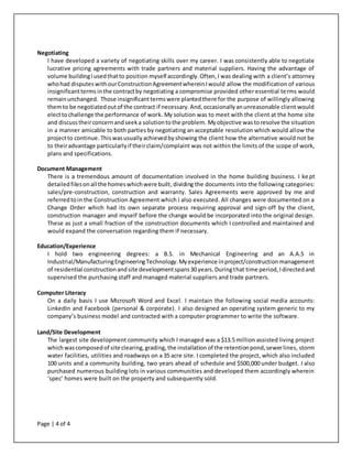 Page | 4 of 4
Negotiating
I have developed a variety of negotiating skills over my career. I was consistently able to negotiate
lucrative pricing agreements with trade partners and material suppliers. Having the advantage of
volume buildingIusedthatto position myself accordingly.Often,I was dealing with a client’s attorney
whohad disputeswithourConstructionAgreementwhereinIwould allow the modification of various
insignificantterms inthe contractby negotiating a compromise provided other essential terms would
remainunchanged. Those insignificanttermswere plantedthere for the purpose of willingly allowing
themto be negotiatedoutof the contract if necessary.And,occasionallyanunreasonable client would
electtochallenge the performance of work. My solution was to meet with the client at the home site
and discusstheirconcernandseeka solutiontothe problem. Myobjective was toresolve the situation
in a manner amicable to both parties by negotiating an acceptable resolution which would allow the
projectto continue. Thiswasusuallyachievedbyshowing the client how the alternative would not be
to theiradvantage particularlyif theirclaim/complaint was not within the limits of the scope of work,
plans and specifications.
Document Management
There is a tremendous amount of documentation involved in the home building business. I ke pt
detailedfilesonall the homeswhichwere built, dividing the documents into the following categories:
sales/pre-construction, construction and warranty. Sales Agreements were approved by me and
referredtoin the Construction Agreement which I also executed. All changes were documented on a
Change Order which had its own separate process requiring approval and sign-off by the client,
construction manager and myself before the change would be incorporated into the original design.
These as just a small fraction of the construction documents which I controlled and maintained and
would expand the conversation regarding them if necessary.
Education/Experience
I hold two engineering degrees: a B.S. in Mechanical Engineering and an A.A.S in
Industrial/ManufacturingEngineeringTechnology.Myexperience inproject/constructionmanagement
of residential constructionandsite developmentspans30 years.Duringthat time period, Idirected and
supervised the purchasing staff and managed material suppliers and trade partners.
Computer Literacy
On a daily basis I use Microsoft Word and Excel. I maintain the following social media accounts:
LinkedIn and Facebook (personal & corporate). I also designed an operating system generic to my
company’s business model and contracted with a computer programmer to write the software.
Land/Site Development
The largest site development community which I managed was a $13.5 million assisted living project
whichwascomposedof site clearing,grading, the installation of the retentionpond,sewerlines, storm
water facilities, utilities and roadways on a 35 acre site. I completed the project, which also included
100 units and a community building, two years ahead of schedule and $500,000 under budget. I also
purchased numerous building lots in various communities and developed them accordingly wherein
‘spec’ homes were built on the property and subsequently sold.
 