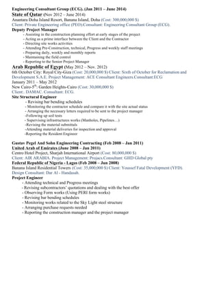 Engineering Consultant Group (ECG). (Jan 2011 – June 2014)
State of Qatar (Nov 2012 – June 2014)
Anantara Doha Island Resort, Banana Island, Doha (Cost: 300,000,000 $)
Client: Private Engineering office (PEO).Consultant: Engineering Consultant Group (ECG).
Deputy Project Manager
- Assisting in the construction planning effort at early stages of the project
- Acting as a prime interface between the Client and the Contractor
- Directing site works activities
- Attending Pre-Construction, technical, Progress and weekly staff meetings
- Preparing daily, weekly and monthly reports
- Maintaining the field control
- Reporting to the Senior Project Manager
Arab Republic of Egypt (May 2012 – Nov. 2012)
6th October City: Royal City-Giza (Cost: 20,000,000 $) Client: Sixth of October for Reclamation and
Development S.A.E. Project Management: ACE Consultant Engineers.Consultant:ECG
January 2011 – May 2012
New Cairo-5th
: Garden Heights-Cairo (Cost: 30,000,000 $)
Client:. DAMAC. Consultant: ECG.
Site Structural Engineer
- Revising bar bending schedules
- Monitoring the contractor schedule and compare it with the site actual status
- Arranging the necessary letters required to be sent to the project manager
-Following up soil tests
- Supervising infrastructures works (Manholes, Pipelines…)
-Revising the material submittals
-Attending material deliveries for inspection and approval
-Reporting the Resident Engineer
Gustav Pegel And Sohn Engineering Contracting (Feb 2008 – Jan 2011)
United Arab of Emirates (June 2008 – Jan 2011)
Centro Hotel Project, Sharjah International Airport (Cost: 80,000,000 $)
Client: AIR ARABIA. Project Management: Projacs.Consultant: GHD Global pty
Federal Republic of Nigeria - Lagos (Feb 2008 – Jun 2008)
Banana Island Residential Towers (Cost: 35,000,000 $) Client: Youssef Fatal Development (YFD).
Design Consultant: Dar Al - Handasah.
Project Engineer
- Attending technical and Progress meetings
- Revising subcontractors’ quotations and dealing with the best offer
- Observing Form works (Using PERI form works)
- Revising bar bending schedules
- Monitoring works related to the Sky Light steel structure
- Arranging purchase requests needed
- Reporting the construction manager and the project manager
 