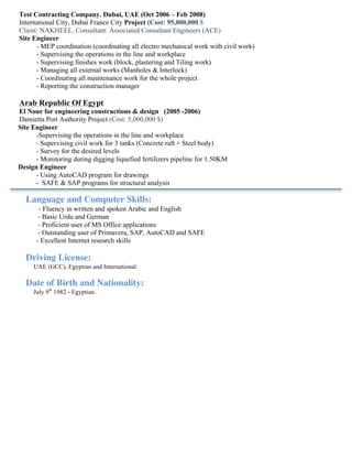 Test Contracting Company. Dubai, UAE (Oct 2006 – Feb 2008)
International City, Dubai France City Project (Cost: 95,000,000 $
Client: NAKHEEL. Consultant: Associated Consultant Engineers (ACE)
Site Engineer
- MEP coordination (coordinating all electro mechanical work with civil work)
- Supervising the operations in the line and workplace
- Supervising finishes work (block, plastering and Tiling work)
- Managing all external works (Manholes & Interlock)
- Coordinating all maintenance work for the whole project
- Reporting the construction manager
	
  
Arab Republic Of Egypt
El Nour for engineering constructions & design (2005 -2006)
Damietta Port Authority Project (Cost: 5,000,000 $)
Site Engineer
-Supervising the operations in the line and workplace
- Supervising civil work for 3 tanks (Concrete raft + Steel body)
- Survey for the desired levels
- Monitoring during digging liquefied fertilizers pipeline for 1.50KM
Design Engineer
- Using AutoCAD program for drawings
- SAFE & SAP programs for structural analysis
Language and Computer Skills:
- Fluency in written and spoken Arabic and English
- Basic Urdu and German
- Proficient user of MS Office applications
- Outstanding user of Primavera, SAP, AutoCAD and SAFE
- Excellent Internet research skills
Driving License:
UAE (GCC), Egyptian and International.
Date of Birth and Nationality:
July 9th
1982 - Egyptian.
 