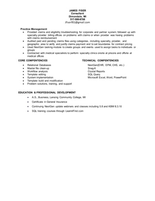 JAMES FISER
Consultant
Dimondale, MI
517-599-8708
Jfiser951@gmail.com
Practice Management
 Provided claims and eligibility troubleshooting for corporate and partner system; followed up with
specialty provider billing offices on problems with claims or when provider was having problems
with claims reimbursement
 Audited paid and pending claims files using categories, including specialty, provider, and
geographic area to verify and justify claims payment and to set boundaries for contract pricing
 Used NextGen tasking module to create groups and events used to assign tasks to individuals or
groups
 Contracted with medical specialists to perform specialty clinics onsite at prisons and offsite at
medical offices
CORE COMPENTENCIES TECHNICAL COMPENTENCIES
 Relational Databases NextGen(EHR, EPM, CHS, etc.)
 Master file clean-up Snag-It
 Workflow analysis Crystal Reports
 Template editing SQL Query
 System implementation Microsoft Excel, Word, PowerPoint
 Template build and modification
 Problem solutions, training, and support
EDUCATION & PROFESSIONAL DEVELOPMENT
 A.S., Business, Lansing Community College, MI
 Certificate in General Insurance
 Continuing NextGen update webinars and classes including 5.8 and KBM 8.3.10
 SQL training courses through LearnitFirst.com
 