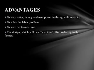To save water, money and man power in the agriculture sector.
To solve the labor problem.
To save the farmer time.
The design, which will be efficient and effort reducing to the
farmer.
ADVANTAGES
 