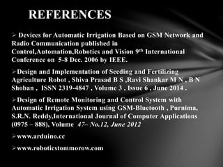  Devices for Automatic Irrigation Based on GSM Network and
Radio Communication published in
Control,Automation,Robotics and Vision 9th International
Conference on 5-8 Dec. 2006 by IEEE.
Design and Implementation of Seeding and Fertilizing
Agriculture Robot , Shiva Prasad B S ,Ravi Shankar M N , B N
Shoban , ISSN 2319-4847 , Volume 3 , Issue 6 , June 2014 .
Design of Remote Monitoring and Control System with
Automatic Irrigation System using GSM-Bluetooth , Purnima,
S.R.N. Reddy,International Journal of Computer Applications
(0975 – 888), Volume 47– No.12, June 2012
www.arduino.cc
www.roboticstommorow.com
REFERENCES
 