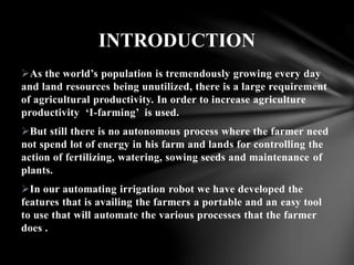 As the world’s population is tremendously growing every day
and land resources being unutilized, there is a large requirement
of agricultural productivity. In order to increase agriculture
productivity ‘I-farming’ is used.
But still there is no autonomous process where the farmer need
not spend lot of energy in his farm and lands for controlling the
action of fertilizing, watering, sowing seeds and maintenance of
plants.
In our automating irrigation robot we have developed the
features that is availing the farmers a portable and an easy tool
to use that will automate the various processes that the farmer
does .
INTRODUCTION
 