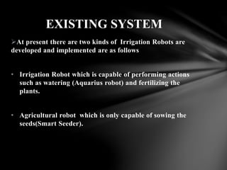 At present there are two kinds of Irrigation Robots are
developed and implemented are as follows
• Irrigation Robot which is capable of performing actions
such as watering (Aquarius robot) and fertilizing the
plants.
• Agricultural robot which is only capable of sowing the
seeds(Smart Seeder).
EXISTING SYSTEM
 