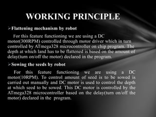 Flattening mechanism by robot
For this feature functioning we are using a DC
motor(300RPM) controlled through motor driver which in turn
controlled by ATmega328 microcontroller on chip program. The
depth at which land has to be flattened is based on the amount of
delay(turn on/off the motor) declared in the program.
Sowing the seeds by robot
For this feature functioning we are using a DC
motor(10RPM). To control amount of seed is to be sowed is
carried out manually and DC motor is used to control the depth
at which seed to be sowed. This DC motor is controlled by the
ATmega328 microcontroller based on the delay(turn on/off the
motor) declared in the program.
WORKING PRINCIPLE
 