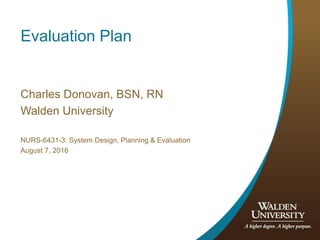 Evaluation Plan
Charles Donovan, BSN, RN
Walden University
NURS-6431-3: System Design, Planning & Evaluation
August 7, 2016
 