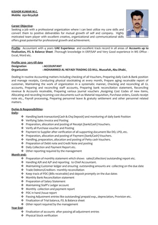 KISHOR KUMAR M.C.
Mobile: 050-8054898
Career Objective:
Seeking a job with a professional organization where I can best utilize my core skills and
convert them to positive deliverables for mutual growth of self and company. Highly
motivated team player with excellent creative, organizational and communicational skills
offers great potential for professional growth and achievement.
Profile: Accountant with 4 years UAE Experience and excellent track record in all areas of Accounts up to
finalization, P/L & Balance Sheet .Thorough knowledge in ERP/SAP and Very Good experience in MS Office -
Excel, Word etc.
Profile 2010- 2015-till date
Designation : ACCOUNTANT
Organization : MOHAMMED AL NEYADI TRADING CO.WLL. Mussafah, Abu Dhabi.
Dealing in routine Accounting matters including checking of all Vouchers, Preparing daily Cash & Bank position
and manage receipts, Conducting physical stocktaking at every month, Prepare aging receivable report of
customer, Maintaining the work of organization in a systematic manner, Checking and reconciling all GL
accounts, Preparing and reconciling staff accounts, Preparing bank reconciliation statement, Reconciling
revenue & Accounts receivable, Preparing various journal vouchers ,Assigning Cost Codes of new items,
Allocating and recording incoming cost documents such as Material requisition, Purchase orders, Goods receipt
note etc., Payroll processing, Preparing personnel leave & gratuity settlement and other personnel related
matters.
Duties & Responsibilities:
Daily:
 Handling bank transaction(Cash & Chq Deposit) and monitoring of daily bank Position
 Verifying Sales Invoice and Posting
 Preparation, allocation and posting of Receipt (bank/Cash) Vouchers.
 Verify all Purchase voucher and Posting
 Payment to Supplier after verification of all supporting document like DO, LPO, etc.
 Preparation, allocation and posting of Payment (bank/Cash) Vouchers.
 Handling, preparation, allocation and posting of Petty cash Vouchers.
 Preparation of Debit note and Credit Note and posting
 Daily Collection and Payment Report etc.
 Other reporting required by the management
Month end:-
 Preparation of monthly statement which shows sales/Collection/ outstanding report etc.
 Handling A/R and A/P and reporting to Chief Accountant.
 Maintaining Customer ledger and ensuring outstanding amounts are collecting on the due date
 Trade Debtors/Creditors monthly reconciliation
 Keep track of PDC (Bills receivable) and deposit promptly on the due dates
 Monthly Bank Reconciliation statement
 Preparation of Salary Statement
 Maintaining Staff’s Ledger account
 Monthly collection and payment report
 PDC in hand /Issue report
 Passing Adjustment entries like outstanding/ prepaid exp., depreciation, Provision etc.
 Finalization of Trial balance, P/L & Balance sheet
 Other report required by the management
Year End:
 Finalization of accounts after passing all adjustment entries
 Physical Stock verification
 