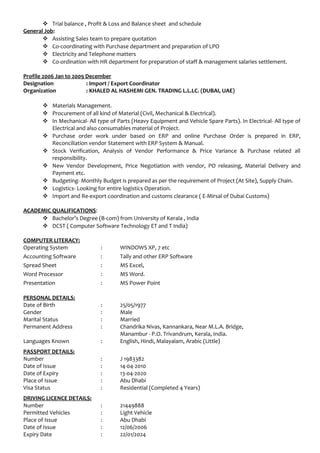  Trial balance , Profit & Loss and Balance sheet and schedule
General Job:
 Assisting Sales team to prepare quotation
 Co-coordinating with Purchase department and preparation of LPO
 Electricity and Telephone matters
 Co-ordination with HR department for preparation of staff & management salaries settlement.
Profile 2006 Jan to 2009 December
Designation : Import / Export Coordinator
Organization : KHALED AL HASHEMI GEN. TRADING L.L.LC. (DUBAI, UAE)
 Materials Management.
 Procurement of all kind of Material (Civil, Mechanical & Electrical).
 In Mechanical- All type of Parts (Heavy Equipment and Vehicle Spare Parts). In Electrical- All type of
Electrical and also consumables material of Project.
 Purchase order work under based on ERP and online Purchase Order is prepared in ERP,
Reconciliation vendor Statement with ERP System & Manual.
 Stock Verification, Analysis of Vendor Performance & Price Variance & Purchase related all
responsibility.
 New Vendor Development, Price Negotiation with vendor, PO releasing, Material Delivery and
Payment etc.
 Budgeting- Monthly Budget is prepared as per the requirement of Project (At Site), Supply Chain.
 Logistics- Looking for entire logistics Operation.
 Import and Re-export coordination and customs clearance ( E-Mirsal of Dubai Customs)
ACADEMIC QUALIFICATIONS:
 Bachelor’s Degree (B-com) from University of Kerala , India
 DCST ( Computer Software Technology ET and T India)
COMPUTER LITERACY:
Operating System : WINDOWS XP, 7 etc
Accounting Software : Tally and other ERP Software
Spread Sheet : MS Excel,
Word Processor : MS Word.
Presentation : MS Power Point
PERSONAL DETAILS:
Date of Birth : 25/05/1977
Gender : Male
Marital Status : Married
Permanent Address : Chandrika Nivas, Kannankara, Near M.L.A. Bridge,
Manambur - P.O. Trivandrum, Kerala, India.
Languages Known : English, Hindi, Malayalam, Arabic (Little)
PASSPORT DETAILS:
Number : J 1983382
Date of Issue : 14-04-2010
Date of Expiry : 13-04-2020
Place of Issue : Abu Dhabi
Visa Status : Residential (Completed 4 Years)
DRIVING LICENCE DETAILS:
Number : 21449888
Permitted Vehicles : Light Vehicle
Place of Issue : Abu Dhabi
Date of Issue : 12/06/2006
Expiry Date : 22/01/2024
 