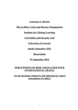 Laurence E. Horton
MSc in Risk, Crisis and Disaster Management
Institute for Lifelong Learning
Civil Safety and Security Unit
University of Leicester
Intake September 2012
Dissertation
07 September 2014
PERCEPTIONS OF RISK ASSOCIATED WITH
INTERNATIONAL TRAVEL
Are lay decisions related to risk informed by expert
conceptions of reality?
1
 