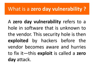 A zero day vulnerability refers to a
hole in software that is unknown to
the vendor. This security hole is then
exploited ...