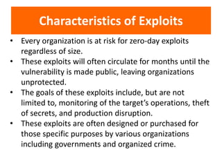 • Every organization is at risk for zero-day exploits
regardless of size.
• These exploits will often circulate for months until the
vulnerability is made public, leaving organizations
unprotected.
• The goals of these exploits include, but are not
limited to, monitoring of the target’s operations, theft
of secrets, and production disruption.
• These exploits are often designed or purchased for
those specific purposes by various organizations
including governments and organized crime.
Characteristics of Exploits
 