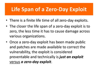 Life Span of a Zero-Day Exploit
• There is a finite life time of all zero-day exploits.
• The closer the life span of a zero-day exploit is to
zero, the less time it has to cause damage across
various organizations.
• Once a zero-day exploit has been made public
and patches are made available to correct the
vulnerability, the exploit is considered
preventable and technically is just an exploit
versus a zero-day exploit.
 