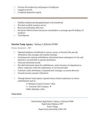 • Oversaw the productivity and progress of employees
• Logged in/out tills
• Completed disposition reports
• Handled outdated and damaged products to be transferred
• Provided excellent customer service
• Received merchandise deliveries
• Set up new Plan-O-Grams (set up new merchandise or rearrange specific displays of
products)
• Cash Deposits
Interim Temp Agency | Salinas, California 93906
Position: Receptionist – 1998
• Operated telephone switchboards to answer, screen, or forward calls, provide
information, take messages and schedule meetings
• Greeted persons entering establishment, determined nature and purpose of visit, and
directed or escorted them to specific destinations
• Filed and maintained records
• Provided information about the establishment, such as location of a department or
offices, employees within the organization, or services provided
• Collected, sorted, distributed, or prepared mail, messages, or courier deliveries
• Ensured accurate customer information
• Through Interim Temp Agency I gained various clerical experiences in various
establishments such as:
 Monterey County Coroners’ office
 American Title Company 
Public Defenders office.
Education
North Salinas High School | Salinas, California 93906
High School Diploma 1997
Some College
Supervisory mentorship at Rite Aid
 