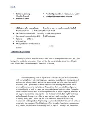 Skills
• Bilingual speaking
(English/Spanish)
• Supervised others
• Work independently, as a team, or as a leader
• Work professionally under pressure
• Ability to resolve complaints to Ability to learn new skills as needed include
hostile customers Proficient in Microsoft Word
• Excellent customer service Ability to work under pressure
• Exceptional communication skills Self-motivated
• Reliable Driven
• Multi-tasking
• Ability to resolve complaints in a
positive
manner
Volunteer Experience
I currently volunteer at The Valley Animal Center (a no-kill shelter) on the weekends. It is a great
feeling giving back to the community. I Help in both the dog and cat adoption center there. I help in
many different ways from socializing with the animals to cleaning.
I volunteered many years at my children’s school in the past. I assisted teachers
with correcting homework, entering grades, organizing special events, making copies of
assignments, helping students with their academic work, and other tasks they needed
assistance with. I gained a lot of leadership skills while assisting the teachers. I was
promoted to supervisor at my last job at Rite Aid in a short amount of time. I proved
myself to be able to work as a team and independently as a store supervisor. Expanding
on my customer service skills by including supervision of others has proven invaluable. I
am eager to move on to a company that I can start a career with. I am highly motivated
and enthusiastic. I am always willing to learn and work well with others as well as
efficiently on my own. I assure you that I can do what is necessary to fulfill any
requirements for this position. Any training or certifications that are needed will not be an
obstacle for me to acquire. Flexibility is one of my strengths. Adapting to change comes
very easy for me as I have done this many times in my life. I am eager and enthusiastic
 
