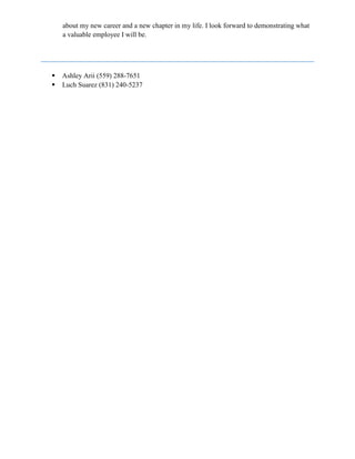 about my new career and a new chapter in my life. I look forward to demonstrating what
a valuable employee I will be.
 Ashley Arii (559) 288-7651
 Luch Suarez (831) 240-5237
 