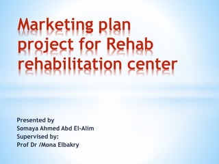 Presented by
Somaya Ahmed Abd El-Alim
Supervised by:
Prof Dr /Mona Elbakry
Marketing plan
project for Rehab
rehabilitation center
 