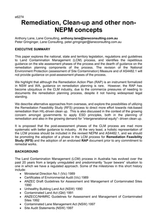e6274

    Remediation, Clean-up and other non-
              NEPM concepts
Anthony Lane, Lane Consulting, anthony.lane@laneconsulting.com.au
Peter Gringinger, Lane Consulting, peter.gringinger@laneconsulting.com.au

EXECUTIVE SUMMARY

This paper explores the national, state and territory legislation, regulations and guidelines
to Land Contamination Management (LCM) process, and identifies the repetitious
guidance on the site assessment phases of the process and the dearth of guidance on the
remediation planning components of the process. The revision of the National
Environment Protection (assessment of Site Contamination) Measure and of AS4482.1 will
not provide guidance on post-assessment phases of the process.

We highlight that although the Remediation Action Plan (RAP) is an instrument formalized
in NSW and WA, guidance on remediation planning is rare. However, the RAP has
become ubiquitous in the CLM industry, due to the commercia pressures of needing to
documents the remediation planning process, despite it not having widespread legal
standing.

We describe alternative approaches from overseas, and explore the possibilities of utilizing
the Remediation Feasibility Study (RFS) process to direct more effort towards risk-based
remediation than HIL-driven clean up. This is also discussed in the context of the growing
concern amongst governments to apply ESD principles, both in the planning of
remediation and also in the growing demand for “intergenerational equity”- driven clean up.

It is proposed that the post-assessment phases of the CLM process are mad more
systematic with better guidance to industry. At the very least, a holistic representation of
the LCM process should be included in the revised NEPM and AS4482.1, and we should
be promoting the adoption of a phase in the LCM process for Remediation Feasibility
Study (RFS) and the adoption of an endorsed RAP document prior to any commitment to
remedial works.

BACKGROUND

The Land Contamination Management (LCM) process in Australia has evolved over the
past 20 years from a largely unregulated and predominantly “buyer beware” situation to
one in which we have a regulated approach. Some of the milestones in this short history
include:
    • Ministerial Direction No.1 (Vic) 1989
    • Certificates of Environmental Audit (Vic) 1989
    • ANZEC Draft Guidelines for Assessment and Management of Contaminated Sites
       1990
    • Unhealthy Building Land Act (NSW) 1990
    • Contaminated Land Act (Qld) 1991
    • ANZECC/NHMRC Guidelines for Assessment and Management of Contaminated
       Sites 1992
    • Contaminated Lane Management Act (NSW) 1997
    • Site Audit Statements (NSW) 1997
 