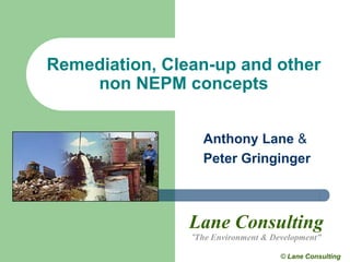 Remediation, Clean-up and other
    non NEPM concepts


                  Anthony Lane &
                  Peter Gringinger



                Lane Consulting
                “The Environment & Development”

                                     © Lane Consulting
 