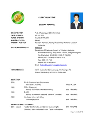 Page 1: 11/25/2015
CURRICULUM VITAE
SIRIWAN PRAPONG
QUALIFICATION Ph.D. (Physiology and Biochemistry)
DATE OF BIRTH July 10, 1960
PLACE OF BIRTH Bangkok THAILAND
MARITAL STATUS Married
PRESENT POSITION Assistant Professor, Faculty of Veterinary Medicine, Kasetsart
University.
INSTITUTION ADDRESS Address 1:
Department of Physiology, Faculty of Veterinary Medicine,
Kasetsart University, Bang-Khane campus, 50 Ngamwongwan
Rd, Chartuchak, BANGKOK 10900, THAILAND.
Phone: (662) 579-0058 ext. 6403, 6419
Fax: (662) 579-7538
Mobile: (66) 87-126-4148
Email: fvetsrp@ku.ac.th, fvetsrp@yahoo.co.th
HOME ADDRESS 502/46 Muang-Mai-DonMuang Vlg., Dechatungka Rd.
Sri-Kun, Don-Muang, BKK 10210, THAILAND.
EDUCATION
2000 Ph.D. (Physiology and Biochemistry)
Iowa State University Ames, IA, USA.
1993 M.Sc. (Physiology)
Faculty of Sciences, Mahidol University BKK, THAILAND
1986 D.V.M.
Faculty of Veterinary Medicine, Kasetsart University BKK, THAILAND
1980 Certificate of the High School
Satrividhya School BKK, THAILAND
PROFESSIONAL EXPERIENCE
2015 - present Head of Bioinformatics and Genetic Engineering for
Veterinary Medicine Research Unit. Center for Advanced
BKK, THAILAND
 