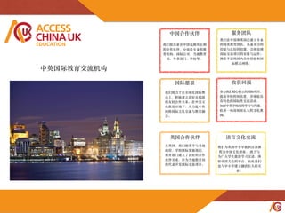 ACCESS
CHINAUK
EDUCATION
国际愿景
我们致⼒力于在全球化国际舞
台上，积极建⽴立良好且稳固
的友好合作关系。在中英⽂文
化教育市场下，⼤大⼒力促中英
间跨国际⽂文化交流与教育融
合。
服务团队
我们在中国和英国已建⽴立专业
的精英教育团队，具备充分的
经验与良好的技能，合理处理
国际交流项⽬目的安排与运作。
拥有丰富的国内合作经验和国
际联系⽹网络。
收获回报
参与我们精⼼心创⽴立的国际项⽬目，
提⾼高学校的知名度，并体验具
有特⾊色的国际性交流活动，
加深中英学校间的学习与沟通，
收获⼀一场深刻⽽而长久的⽂文化熏
陶。
中国合作伙伴
英国合作伙伴
在英国，我们很荣幸与当地
政府，学校国际发展部门，
教育部门建⽴立了良好的合作
伙伴关系，作为当地教育局
的代表开发国际交流项⽬目。
我们很⾃自豪在中国也拥有长期
的合作伙伴，分别是专业的教
育机构，国际公司，当地教育
局，外事部门，学校等。
语⾔言⽂文化交流
我们为英国中⼩小学提供汉语课
程及中国⽂文化讲座， 致⼒力与
为⼴广⼤大学⽣生提供学习汉语，体
验中国⽂文化的平台，由此我们
也与中⼩小学建⽴立融洽长久的关
系。
中英国际教育交流机构
 