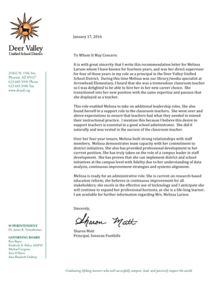  	
  January	
  17,	
  2016	
  
	
  
	
  
	
  
To	
  Whom	
  It	
  May	
  Concern:	
  
	
  
It	
  is	
  with	
  great	
  sincerity	
  that	
  I	
  write	
  this	
  recommendation	
  letter	
  for	
  Melissa	
  
Larson	
  whom	
  I	
  have	
  known	
  for	
  fourteen	
  years,	
  and	
  was	
  her	
  direct	
  supervisor	
  
for	
  four	
  of	
  those	
  years	
  in	
  my	
  role	
  as	
  a	
  principal	
  in	
  the	
  Deer	
  Valley	
  Unified	
  
School	
  District.	
  	
  During	
  this	
  time	
  Melissa	
  was	
  our	
  library/media	
  specialist	
  at	
  
Arrowhead	
  Elementary.	
  I	
  heard	
  that	
  she	
  was	
  a	
  tremendous	
  classroom	
  teacher	
  
so	
  I	
  was	
  delighted	
  to	
  be	
  able	
  to	
  hire	
  her	
  in	
  her	
  new	
  career	
  choice.	
  	
  She	
  
transitioned	
  into	
  her	
  new	
  position	
  with	
  the	
  same	
  expertise	
  and	
  passion	
  that	
  
she	
  displayed	
  as	
  a	
  teacher.	
  	
  
	
  
This	
  role	
  enabled	
  Melissa	
  to	
  take	
  on	
  additional	
  leadership	
  roles.	
  She	
  also	
  
found	
  herself	
  in	
  a	
  support	
  role	
  to	
  the	
  classroom	
  teachers.	
  	
  She	
  went	
  over	
  and	
  
above	
  expectations	
  to	
  ensure	
  that	
  teachers	
  had	
  what	
  they	
  needed	
  to	
  extend	
  
their	
  instructional	
  practice.	
  	
  I	
  mention	
  this	
  because	
  I	
  believe	
  this	
  desire	
  to	
  
support	
  teachers	
  is	
  essential	
  in	
  a	
  good	
  school	
  administrator.	
  	
  She	
  did	
  it	
  
naturally	
  and	
  was	
  vested	
  in	
  the	
  success	
  of	
  the	
  classroom	
  teacher.	
  
	
  
Over	
  her	
  four-­‐year	
  tenure,	
  Melissa	
  built	
  strong	
  relationships	
  with	
  staff	
  
members.	
  	
  Melissa	
  demonstrates	
  team	
  capacity	
  with	
  her	
  commitment	
  to	
  
district	
  initiatives.	
  She	
  also	
  has	
  provided	
  professional	
  development	
  in	
  her	
  
current	
  position.	
  She	
  has	
  truly	
  taken	
  on	
  the	
  role	
  of	
  a	
  campus	
  leader	
  in	
  staff	
  
development.	
  	
  She	
  has	
  proven	
  that	
  she	
  can	
  implement	
  district	
  and	
  school	
  
initiatives	
  at	
  the	
  campus	
  level	
  with	
  fidelity	
  due	
  to	
  her	
  understanding	
  of	
  data	
  
analysis,	
  continuous	
  improvement	
  strategies	
  and	
  systems	
  alignment.	
  
	
  
Melissa	
  is	
  ready	
  for	
  an	
  administrative	
  role.	
  She	
  is	
  current	
  on	
  research-­‐based	
  
education	
  reform;	
  she	
  believes	
  in	
  continuous	
  improvement	
  for	
  all	
  
stakeholders;	
  she	
  excels	
  in	
  the	
  effective	
  use	
  of	
  technology	
  and	
  I	
  anticipate	
  she	
  
will	
  continue	
  to	
  expand	
  her	
  professional	
  horizons,	
  as	
  she	
  is	
  a	
  life-­‐long	
  learner.	
  	
  
I	
  am	
  available	
  for	
  further	
  information	
  regarding	
  Mrs.	
  Melissa	
  Larson	
  
	
  
	
  
Sincerely,	
  
	
  
Sharon	
  Matt	
  
Principal,	
  Sonoran	
  Foothills	
  
 