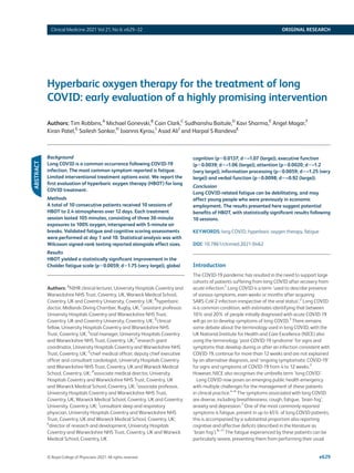 © Royal College of Physicians 2021. All rights reserved. e629
Clinical Medicine 2021 Vol 21, No 6: e629–32 ORIGINAL RESEARCH
Hyperbaric oxygen therapy for the treatment of long
­
COVID: early evaluation of a highly promising intervention
Authors: Tim Robbins,A
Michael Gonevski,B
Cain Clark,C
Sudhanshu Baitule,D
Kavi Sharma,E
Angel Magar,F
Kiran Patel,G
Sailesh Sankar,H
Ioannis Kyrou,I
Asad AliJ
and Harpal S RandevaK
Background
Long COVID is a common occurrence following COVID-19
infection. The most common symptom reported is fatigue.
Limited interventional treatment options exist. We report the
first evaluation of hyperbaric oxygen therapy (HBOT) for long
COVID treatment.
Methods
A total of 10 consecutive patients received 10 sessions of
HBOT to 2.4 atmospheres over 12 days. Each treatment
session lasted 105 minutes, consisting of three 30-minute
exposures to 100% oxygen, interspersed with 5-minute air
breaks. Validated fatigue and cognitive scoring assessments
were performed at day 1 and 10. Statistical analysis was with
Wilcoxon signed-rank testing reported alongside effect sizes.
Results
HBOT yielded a statistically significant improvement in the
Chalder fatigue scale (p=0.0059; d=1.75 (very large)), global
Authors: A
NIHR clinical lecturer, University Hospitals Coventry and
Warwickshire NHS Trust, Coventry, UK, Warwick Medical School,
Coventry, UK and Coventry University, Coventry, UK; B
hyperbaric
doctor, Midlands Diving Chamber, Rugby, UK; C
assistant professor,
University Hospitals Coventry and Warwickshire NHS Trust,
Coventry, UK and Coventry University, Coventry, UK; D
clinical
fellow, University Hospitals Coventry and Warwickshire NHS
Trust, Coventry, UK; E
trial manager, University Hospitals Coventry
and Warwickshire NHS Trust, Coventry, UK; F
research grant
coordinator, University Hospitals Coventry and Warwickshire NHS
Trust, Coventry, UK; G
chief medical officer, deputy chief executive
officer and consultant cardiologist, University Hospitals Coventry
and Warwickshire NHS Trust, Coventry, UK and Warwick Medical
School, Coventry, UK; H
associate medical director, University
Hospitals Coventry and Warwickshire NHS Trust, Coventry, UK
and Warwick Medical School, Coventry, UK; I
associate professor,
University Hospitals Coventry and Warwickshire NHS Trust,
Coventry, UK, Warwick Medical School, Coventry, UK and Coventry
University, Coventry, UK; J
consultant sleep and respiratory
physician, University Hospitals Coventry and Warwickshire NHS
Trust, Coventry, UK and Warwick Medical School, Coventry, UK;
K
director of research and development, University Hospitals
Coventry and Warwickshire NHS Trust, Coventry, UK and Warwick
Medical School, Coventry, UK
cognition (p=0.0137; d=–1.07 (large)), executive function
(p=0.0039; d=–1.06 (large)), attention (p=0.0020; d=–1.2
(very large)), information processing (p=0.0059; d=–1.25 (very
large)) and verbal function (p=0.0098; d=–0.92 (large)).
Conclusion
Long COVID-related fatigue can be debilitating, and may
affect young people who were previously in economic
employment. The results presented here suggest potential
benefits of HBOT, with statistically significant results following
10 sessions.
KEYWORDS: long COVID, hyperbaric oxygen therapy, fatigue
DOI: 10.7861/clinmed.2021-0462
Introduction
The COVID-19 pandemic has resulted in the need to support large
cohorts of patients suffering from long COVID after recovery from
acute infection.1
Long COVID is a term ‘used to describe presence
of various symptoms, even weeks or months after acquiring
SARS-CoV-2 infection irrespective of the viral status’.2
Long COVID
is a common condition, with estimates identifying that between
10% and 20% of people initially diagnosed with acute COVID-19
will go on to develop symptoms of long COVID.3
There remains
some debate about the terminology used in long COVID, with the
UK National Institute for Health and Care Excellence (NICE) also
using the terminology ‘post-COVID-19 syndrome’ for signs and
symptoms that develop during or after an infection consistent with
COVID-19, continue for more than 12 weeks and are not explained
by an alternative diagnosis, and ‘ongoing symptomatic COVID-19’
for signs and symptoms of COVID-19 from 4 to 12 weeks.3
However, NICE also recognises the umbrella term ‘long COVID’.
Long COVID now poses an emerging public health emergency
with multiple challenges for the management of these patients
in clinical practice.4–6
The symptoms associated with long COVID
are diverse, including breathlessness, cough, fatigue, ‘brain fog’,
anxiety and depression.7
One of the most commonly reported
symptoms is fatigue, present in up to 65% of long COVID patients,
this is accompanied by a substantial proportion also reporting
cognitive and affective deficits (described in the literature as
‘brain fog’).8–11
The fatigue experienced by these patients can be
particularly severe, preventing them from performing their usual
ABSTRACT
 
