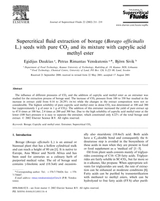 Journal of Supercritical Fluids 22 (2002) 211–219
Supercritical ﬂuid extraction of borage (Borago ofﬁcinalis
L.) seeds with pure CO2 and its mixture with caprylic acid
methyl ester
Egidijus Dauksˇas a
, Petras Rimantas Venskutonis a,
*, Bjo¨rn Sivik b
a
Department of Food Technology, Kaunas Uni6ersity of Technology, Rad6ile; nu¸ pl. 19, Kaunas 3028, Lithuania
b
Food Technology, Chemical Centre, Uni6ersity of Lund, PO Box 124, S-221 00, Lund, Sweden
Received 21 September 2000; received in revised form 22 May 2001; accepted 17 August 2001
Abstract
The inﬂuence of different pressures of CO2 and the addition of caprylic acid methyl ester as an entrainer was
studied for the extraction process of borage seed. The increase of CO2 pressure from 100 to 350 bar resulted in the
increase in extract yield from 0.14 to 24.29% (w/w) while the changes in the extract composition were not so
considerable. The highest solubility of pure caprylic acid methyl ester in dense CO2 was determined at 100 and 300
bar (approximately 1 g of ester in 1 g of CO2). The addition of this entrainer increased the yield of pure extract up
to 47.8 times at 100 bar, 2.4 times at 200 and 300 bar. Due to the high solubility of caprylic acid methyl ester at the
lower (100 bar) pressure it is easy to separate the entrainer, which constituted only 4.22% of the total borage seed
extract. © 2002 Elsevier Science B.V. All rights reserved.
Keywords: Borage; Caprylic acid methyl ester; Entrainer; Supercritical CO2
www.elsevier.com/locate/supﬂu
1. Introduction
Borage (Borago ofﬁcinalis L.) is an annual or
biannual plant that has a hollow cylindrical stalk
and can reach a height of 80 cm [1]. It is native to
Europe, Asia Minor and North Africa and has
been used for centuries as a culinary herb of
purported medical value. The oil of borage seed
contains g-linolenic acid (18:3v6) and occasion-
ally also stearidonic (18:4v3) acid. Both acids
have a C6-double bond and consequently the 6-
desaturase step is avoided in the biosynthesis of
these acids in man when they are present in food
or food supplement as a ‘medical oil’ [1–5].
Oil from plant seeds consists mainly of triglyce-
rides consisting of C16–C20 fatty acids. Triglyce-
rides are fairly soluble in SC-CO2, but far more so
in n-alkanes, like propane. When appropriate sol-
vents for triglycerides are used, the rate of extrac-
tion can be enhanced at moderate conditions [6].
Fatty acids can be puriﬁed by transesteriﬁcation
with methanol to methyl esters, which can be
hydrolyzed to free fatty acids (FFA) after puriﬁ-
* Corresponding author. Tel.: +370-7-756426; fax: +370-
7-756647.
E-mail address: rimas.venskutonis@ctf.ktu.lt (P.R. Vensku-
tonis).
0896-8446/02/$ - see front matter © 2002 Elsevier Science B.V. All rights reserved.
PII: S0896-8446(01)00116-4
 