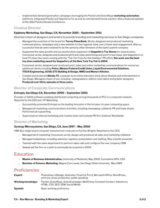  
● Implemented demand generation campaigns leveraging the Pardot and GreenRope ​marketing automation
platforms. Integrated Pardot and Salesforce for an end-to-end demand funnel solution. Was a featured speaker
at the 2012 Pardot Elevate Conference.
Creative Director
Epiphany Marketing, San Diego, CA, November 2001 – September 2011 
Directed a team of designers and writers to provide branding and marketing services to San Diego companies.
● Managed the evolution of the brand for ​Torrey Pines Bank.​ Wrote, designed and produced marketing
communications, campaigns and a new website for this regional bank over a three-year engagement. Was so
successful that we were retained to do the same by other divisions of the bank's parent company.
● Supported the sales growth and successful store expansion of ​Geppetto’s Toy Stores​ for several years.
Conceived, wrote, designed and produced print and video advertising and point of purchase. Got Geppetto’s on
local TV news two years running with the “Top Ten Toys for the Holidays” PR effort. ​Our work won the best
toy store marketing award for Geppetto’s at the New York Toy Fair in 2004.
● Conceived, wrote, designed and produced print, video and online marketing communications for numerous
additional clients including ​Petco, Mission Federal Credit Union, Liquid Environmental Solutions,
iTECH Engineering, UCSD, ETC Building & Design, MIR3 and Mama's Kitchen.
● Created and produced ​Shindy.TV​, a popular local online television show about lifestyle and entertainment in
San Diego. Managed a team of ten, including videographers, editors, host talent and graphic designers.
Produced over thirty episodes in three years. 
Director of Corporate Communications
Entropia, San Diego CA, December 2000 – September 2001 
Provider of SAAS software enabling distributed computing among thousands of PCs in a corporate network.
Reported to the CEO and VP Marketing. 
● Successfully promoted Entropia as the leading innovator in the hot peer-to-peer computing space.
● Managed all marketing communications activities, including messaging, collateral, PR and trade shows.
Performed all copywriting.
● Supervised an internal marketing and creative team and outside PR ﬁrm, Edelman Worldwide.
Director of Marketing
Synergy Microsystems, San Diego, CA, June 1997 – May 2000 
VME Bus single board computer manufacturer (now part of Curtiss Wright). Reported to the CEO.  
● Managed all of marketing. Conceived, wrote, design and produced all sales and marketing collateral. 
● Managed tradeshows, including selection, logistics, presentation and staffing. Was a booth presenter. 
● Teamed with the sales department to perform sales calls and configure the new company CRM. 
● Helped set the firm on a path to eventually be acquired in 2004.
Education 
● Master of Business Administration, ​University of Redlands, May 2000. Cumulative GPA: 3.92 
● Bachelor of Science, Marketing, ​Magna Cum Laude, San Diego State University, May 1989 
Proficiencies 
Expert: Photoshop, InDesign, Illustrator, Final Cut Pro X, Microsoft Office, WordPress,
print pre-press production, public speaking 
Working knowledge: Pardot, GreenRope, ActiveCampaign, MailChimp, Constant Contact, Salesforce,
HTML, CSS, SEO, SEM, Social Media
Spanish: Basic working proficiency 
CV – Ron Marcus Branding & Marketing Expert 2 of 2 
 