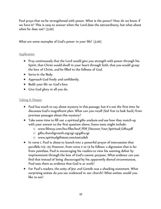 Paul prays that we be strengthened with power. What is the power? How do we know if 
we have it? This is easy to answer when the Lord does the extraordinary, but what about 
when he does not? (3:20) 
What are some examples of God’s power in your life? (3:20) 
10 
Application 
 Pray continuously that the Lord would give you strength with power through his 
Spirit, that Christ would dwell in your heart through faith, that you would grasp 
the love of Christ, and be filled to the fullness of God. 
 Serve in the Body. 
 Approach God freely and confidently. 
 Build your life on God’s love. 
 Give God glory in all you do. 
Taking It Deeper 
 Paul has much to say about mystery in this passage, but it’s not the first time he 
discusses God’s magnificent plan. What can you recall (feel free to look back) from 
previous passages about this mystery? 
 Take some time to fill out a spiritual gifts analysis and see how they match up 
with your answer to the first question above. Some tests might include: 
o www.lifeway.com/lwc/files/lwcF_PDF_Discover_Your_Spiritual_Gifts.pdf 
o gifts.churchgrowth.org/cgi-cg/gifts.cgi 
o www.spiritualgiftstest.com/test/adult 
 In verse 1, Paul is about to launch into a powerful prayer of intercession that 
parallels 1:15–23. However, from verse 2 to 13 he follows a digression that is far 
from pointless. Paul is encouraging his readers to view his seeming defeat by 
imprisonment through the lens of God’s cosmic purpose. What evidence can you 
find that instead of being discouraged by his apparently dismal circumstances, 
Paul sees them as evidence that God is at work? 
 For Paul’s readers, the unity of Jew and Gentile was a shocking statement. What 
surprising unities do you see evidenced in our church? What unities would you 
like to see? 
 