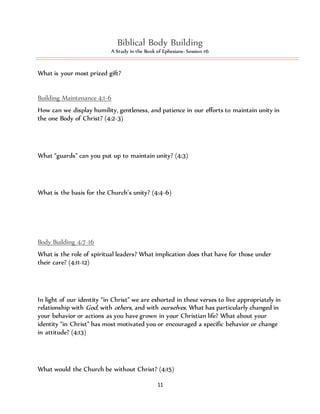 Biblical Body Building 
A Study in the Book of Ephesians- Session #6 
11 
What is your most prized gift? 
Building Maintenance 4:1-6 
How can we display humility, gentleness, and patience in our efforts to maintain unity in 
the one Body of Christ? (4:2-3) 
What “guards” can you put up to maintain unity? (4:3) 
What is the basis for the Church’s unity? (4:4-6) 
Body Building 4:7-16 
What is the role of spiritual leaders? What implication does that have for those under 
their care? (4:11-12) 
In light of our identity “in Christ” we are exhorted in these verses to live appropriately in 
relationship with God, with others, and with ourselves. What has particularly changed in 
your behavior or actions as you have grown in your Christian life? What about your 
identity “in Christ” has most motivated you or encouraged a specific behavior or change 
in attitude? (4:13) 
What would the Church be without Christ? (4:15) 
 