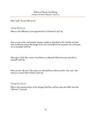 Biblical Body Building 
A Study in the Book of Ephesians- Session #7 
13 
What “junk” do you hold on to? 
Taking Off 4:17-24 
Where is the difference to be apparent first in Christians? (4:17-19) 
How are you to live and minister among a people so described as the Gentiles are here? 
How would your prayer life change if you were reminded of the situations non-Christians 
are in everyday? (4:18-19) 
What does it look like to have a hard heart or calloused? When have you seen this in 
yourself? (4:18-19) 
What are the “old man” (the nature we inherited from Adam) and the “new man” (the 
nature we receive from Christ)? (4:22-24) 
Putting On 4:25-32 
What is the common factor of the changes Paul lists, and how does that differ from the 
“old man”? (4:25-32) 
 