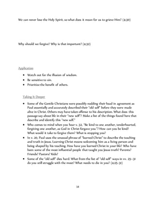 We can never lose the Holy Spirit, so what does it mean for us to grieve Him? (4:30) 
Why should we forgive? Why is that important? (4:32) 
14 
Application 
 Watch out for the illusion of wisdom. 
 Be sensitive to sin. 
 Prioritize the benefit of others. 
Taking It Deeper 
 Some of the Gentile Christians were possibly nodding their head in agreement as 
Paul essentially and accurately described their “old self” before they were made 
alive in Christ. Others may have taken offense to his description. What does this 
passage say about life in their “new self”? Make a list of the things found here that 
describe and identify this “new self.” 
 Who comes to mind when you hear v. 32, “Be kind to one another, tenderhearted, 
forgiving one another, as God in Christ forgave you.”? How can you be kind? 
What would it take to forgive them? What is stopping you? 
 In v. 20, Paul uses the unusual phrase of “learned Christ” to describe the teaching 
and truth in Jesus. Learning Christ means welcoming him as a living person and 
being shaped by his teaching. How have you learned Christ in your life? Who have 
been some of the most influential people that taught you Jesus truth? Parents? 
Friends? Pastors? Kids? 
 Some of the “old self” dies hard. What from the list of “old self” ways in vv. 25–31 
do you still struggle with the most? What needs to die in you? (4:25-31) 
 