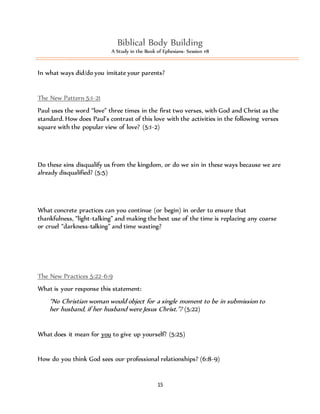Biblical Body Building 
A Study in the Book of Ephesians- Session #8 
In what ways did/do you imitate your parents? 
The New Pattern 5:1-21 
Paul uses the word “love” three times in the first two verses, with God and Christ as the 
standard. How does Paul’s contrast of this love with the activities in the following verses 
square with the popular view of love? (5:1-2) 
Do these sins disqualify us from the kingdom, or do we sin in these ways because we are 
already disqualified? (5:5) 
What concrete practices can you continue (or begin) in order to ensure that 
thankfulness, “light-talking” and making the best use of the time is replacing any coarse 
or cruel “darkness-talking” and time wasting? 
15 
The New Practices 5:22-6:9 
What is your response this statement: 
“No Christian woman would object for a single moment to be in submission to 
her husband, if her husband were Jesus Christ.”? (5:22) 
What does it mean for you to give up yourself? (5:25) 
How do you think God sees our professional relationships? (6:8-9) 
 
